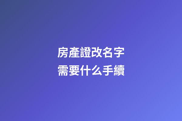 房產證改名字需要什么手續