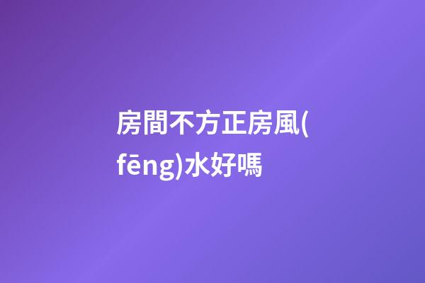 房間不方正房風(fēng)水好嗎