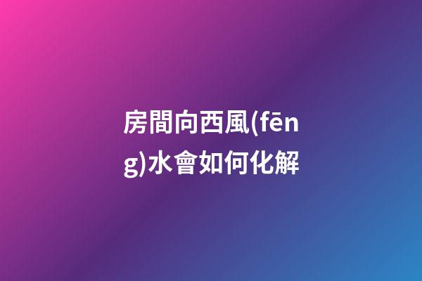 房間向西風(fēng)水會如何化解