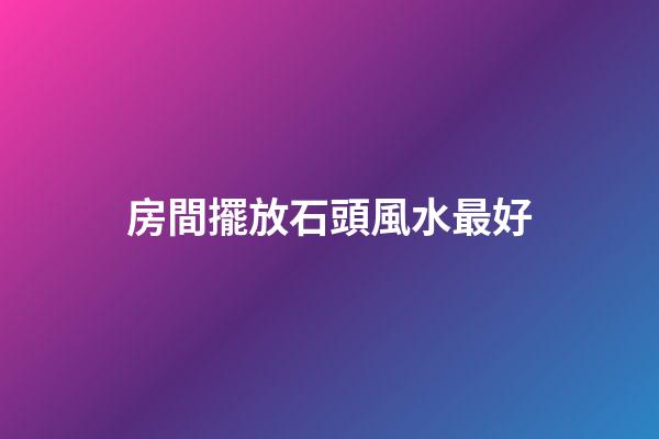 房間擺放石頭風水最好