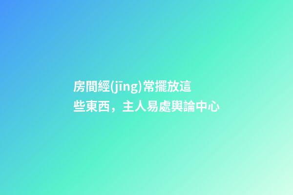 房間經(jīng)常擺放這些東西，主人易處輿論中心