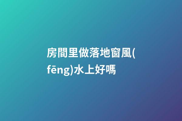 房間里做落地窗風(fēng)水上好嗎
