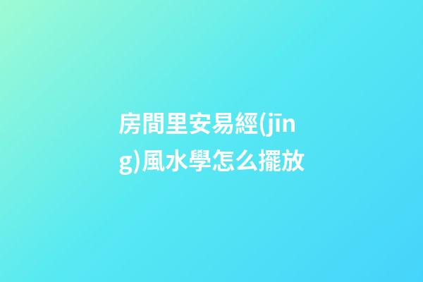 房間里安易經(jīng)風水學怎么擺放