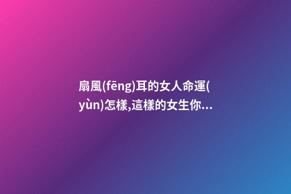 扇風(fēng)耳的女人命運(yùn)怎樣,這樣的女生你喜歡嗎？