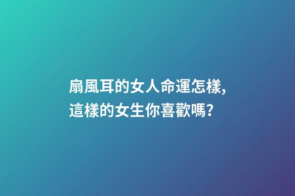 扇風耳的女人命運怎樣,這樣的女生你喜歡嗎？
