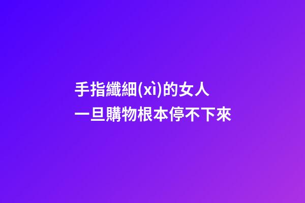 手指纖細(xì)的女人一旦購物根本停不下來