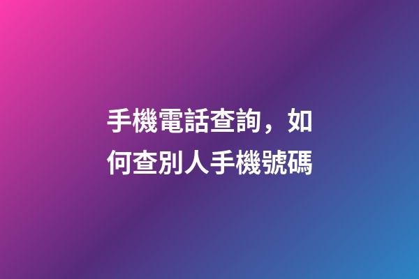 手機電話查詢，如何查別人手機號碼-第1張-觀點-玄機派