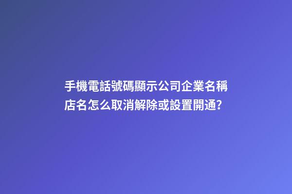 手機電話號碼顯示公司企業名稱店名怎么取消解除或設置開通？-第1張-公司起名-玄機派