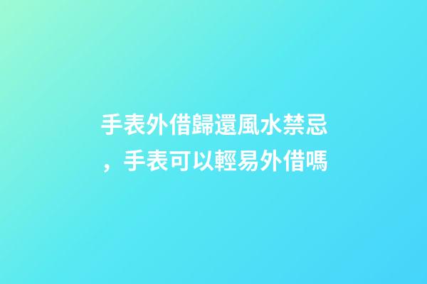 手表外借歸還風水禁忌，手表可以輕易外借嗎