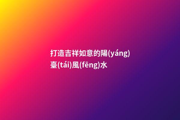 打造吉祥如意的陽(yáng)臺(tái)風(fēng)水