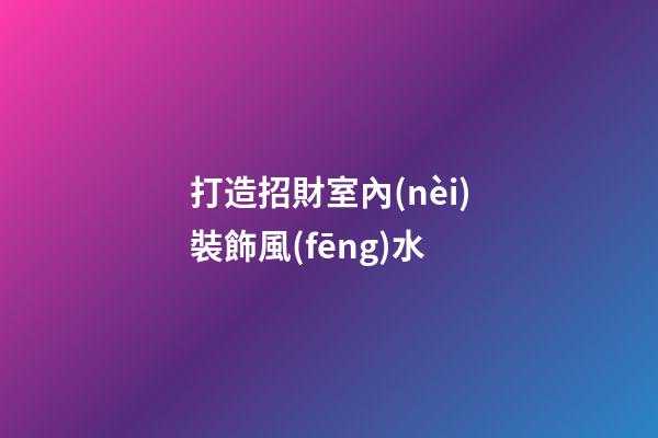 打造招財室內(nèi)裝飾風(fēng)水