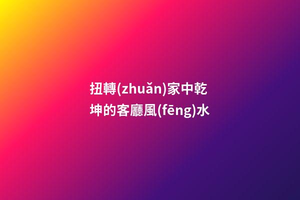 扭轉(zhuǎn)家中乾坤的客廳風(fēng)水