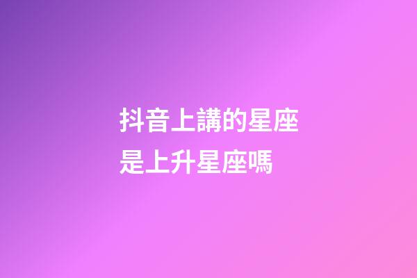 抖音上講的星座是上升星座嗎-第1張-星座運勢-玄機派