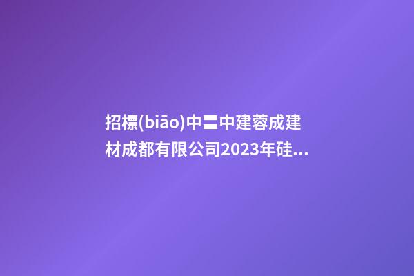 招標(biāo)中〓中建蓉成建材成都有限公司2023年硅灰采購項目招標(biāo)公告-第1張-公司起名-玄機派