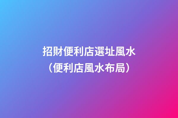 招財便利店選址風水（便利店風水布局）