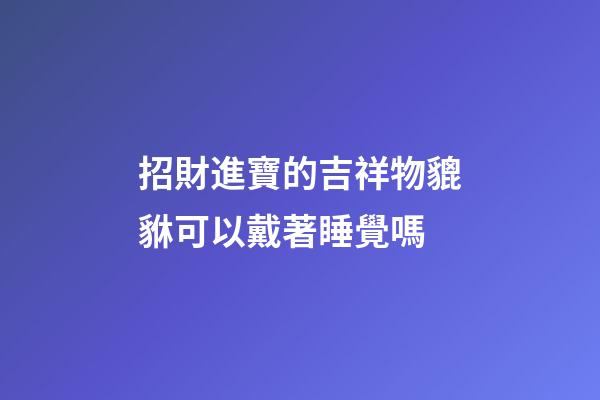 招財進寶的吉祥物貔貅可以戴著睡覺嗎