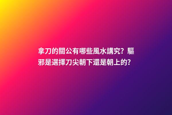 拿刀的關公有哪些風水講究？驅邪是選擇刀尖朝下還是朝上的？
