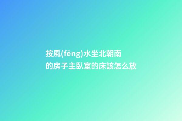 按風(fēng)水坐北朝南的房子主臥室的床該怎么放