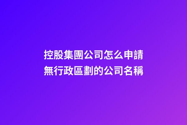 控股集團公司怎么申請無行政區劃的公司名稱-第1張-公司起名-玄機派