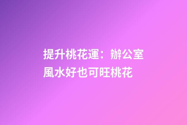提升桃花運：辦公室風水好也可旺桃花