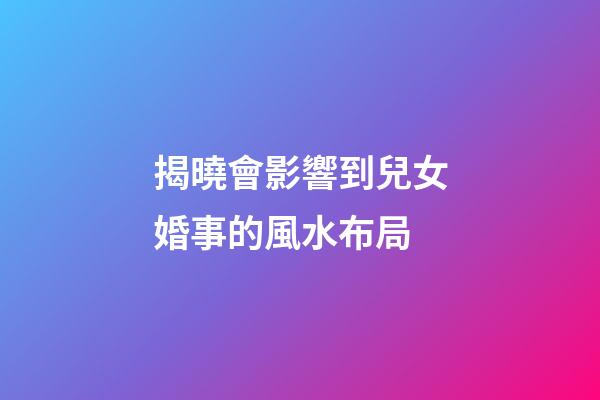 揭曉會影響到兒女婚事的風水布局