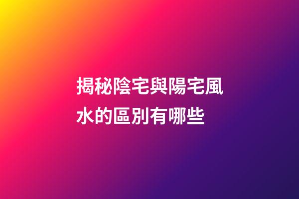 揭秘陰宅與陽宅風水的區別有哪些