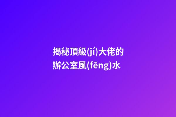 揭秘頂級(jí)大佬的辦公室風(fēng)水