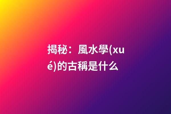 揭秘：風水學(xué)的古稱是什么