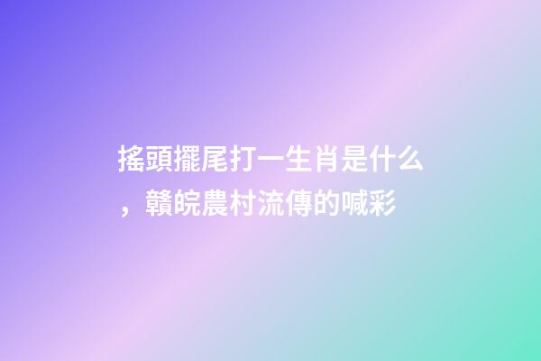 搖頭擺尾打一生肖是什么，贛皖農村流傳的喊彩-第1張-觀點-玄機派