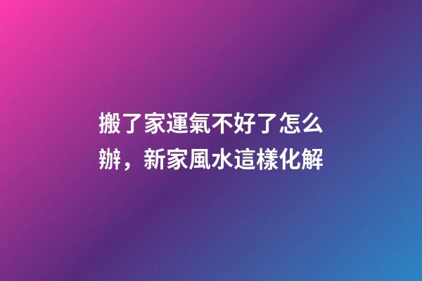 搬了家運氣不好了怎么辦，新家風水這樣化解