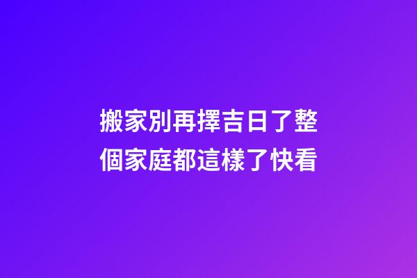 搬家別再擇吉日了整個家庭都這樣了快看
