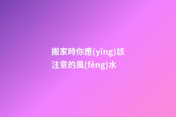 搬家時你應(yīng)該注意的風(fēng)水