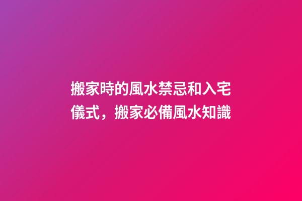 搬家時的風水禁忌和入宅儀式，搬家必備風水知識