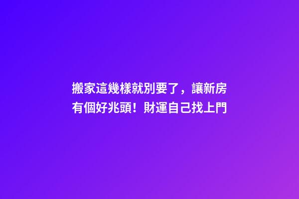 搬家這幾樣就別要了，讓新房有個好兆頭！財運自己找上門
