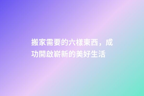 搬家需要的六樣東西，成功開啟嶄新的美好生活