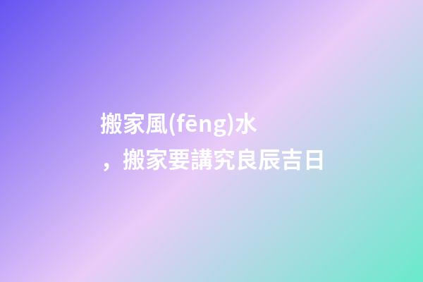 搬家風(fēng)水，搬家要講究良辰吉日