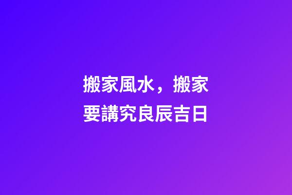 搬家風水，搬家要講究良辰吉日