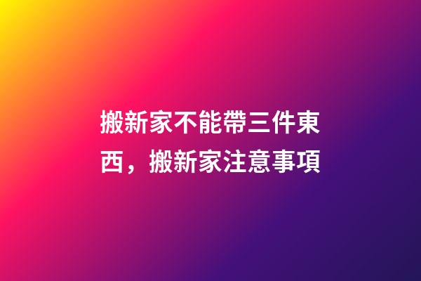 搬新家不能帶三件東西，搬新家注意事項