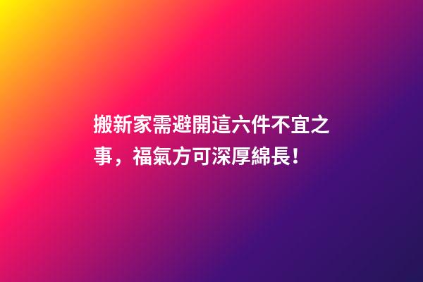 搬新家需避開這六件不宜之事，福氣方可深厚綿長！