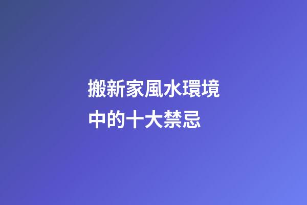 搬新家風水環境中的十大禁忌