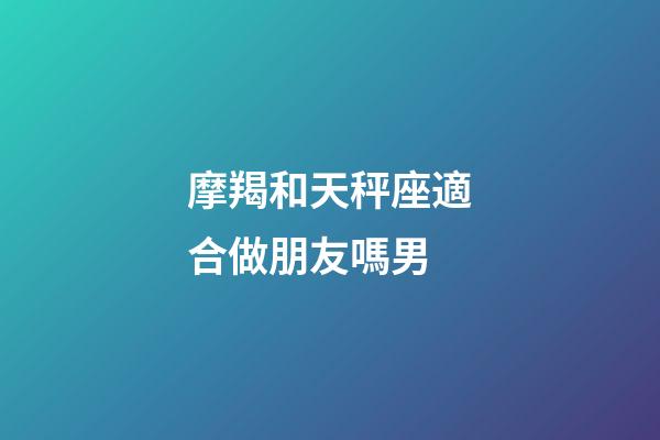 摩羯和天秤座適合做朋友嗎男-第1張-星座運勢-玄機派