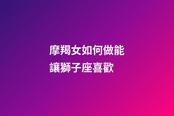 摩羯女如何做能讓獅子座喜歡-第1張-星座運勢-玄機派