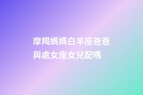 摩羯媽媽白羊座爸爸與處女座女兒配嗎-第1張-星座運勢-玄機派
