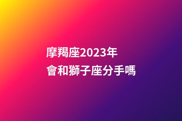 摩羯座2023年會和獅子座分手嗎-第1張-星座運勢-玄機派