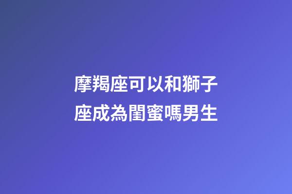 摩羯座可以和獅子座成為閨蜜嗎男生-第1張-星座運勢-玄機派