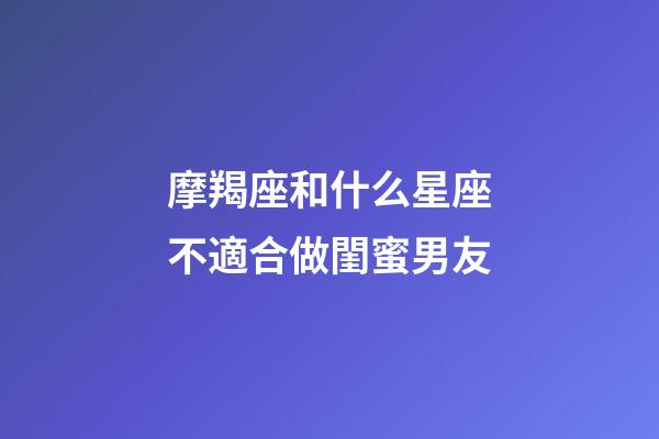 摩羯座和什么星座不適合做閨蜜男友-第1張-星座運勢-玄機派