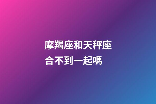 摩羯座和天秤座合不到一起嗎-第1張-星座運勢-玄機派