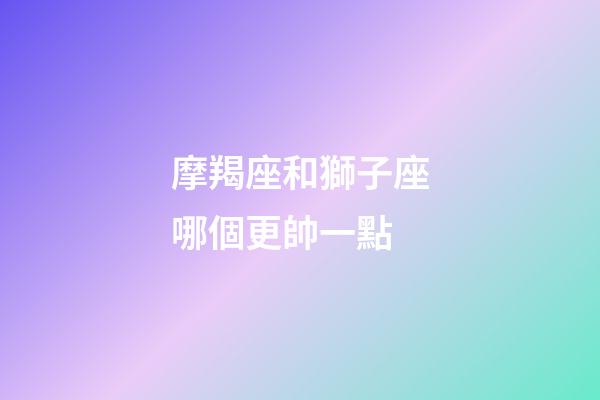 摩羯座和獅子座哪個更帥一點-第1張-星座運勢-玄機派