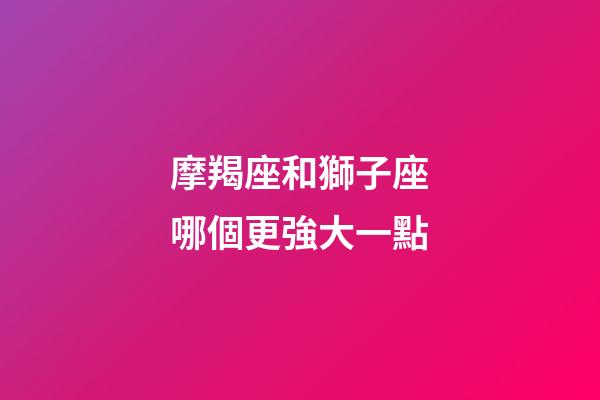 摩羯座和獅子座哪個更強大一點-第1張-星座運勢-玄機派