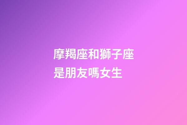 摩羯座和獅子座是朋友嗎女生-第1張-星座運勢-玄機派